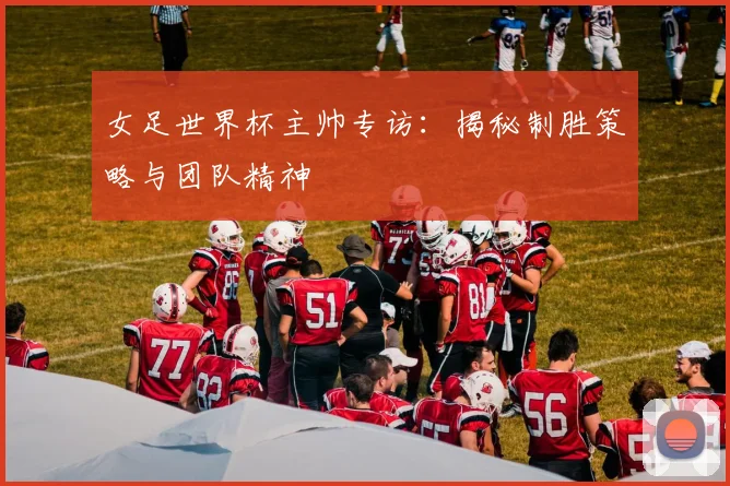 女足世界杯主帅专访：揭秘制胜策略与团队精神