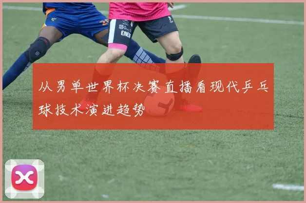 从男单世界杯决赛直播看现代乒乓球技术演进趋势